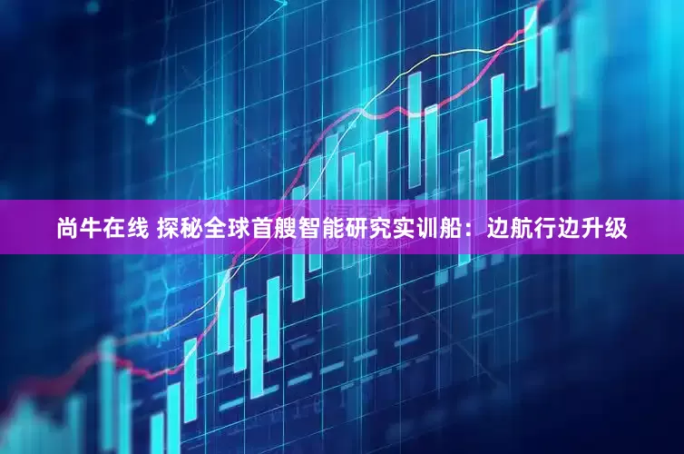 尚牛在线 探秘全球首艘智能研究实训船：边航行边升级