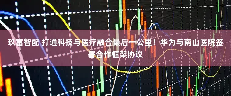 玖富智配 打通科技与医疗融合最后一公里！华为与南山医院签署合作框架协议