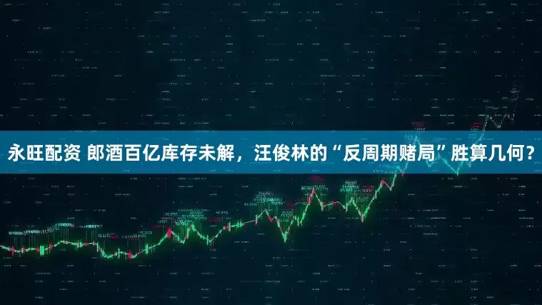 永旺配资 郎酒百亿库存未解，汪俊林的“反周期赌局”胜算几何？