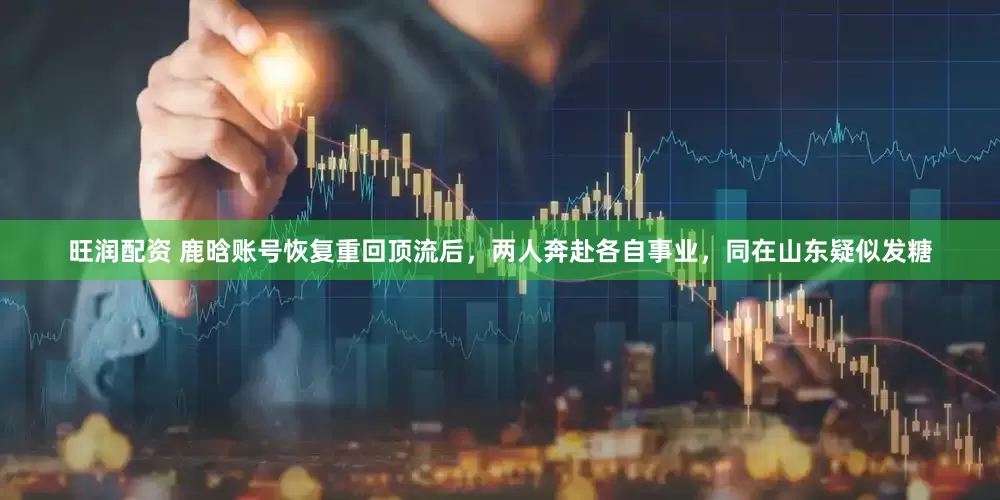 旺润配资 鹿晗账号恢复重回顶流后，两人奔赴各自事业，同在山东疑似发糖