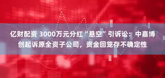 亿财配资 3000万元分红“悬空”引诉讼：中嘉博创起诉原全资子公司，资金回笼存不确定性