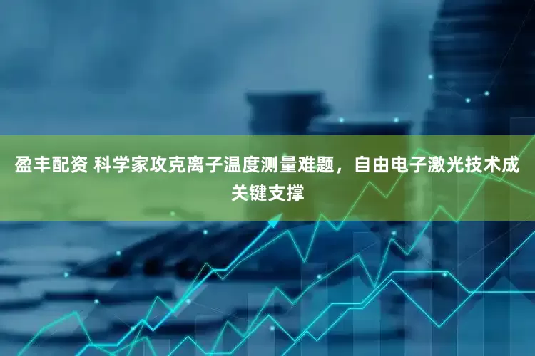 盈丰配资 科学家攻克离子温度测量难题，自由电子激光技术成关键支撑