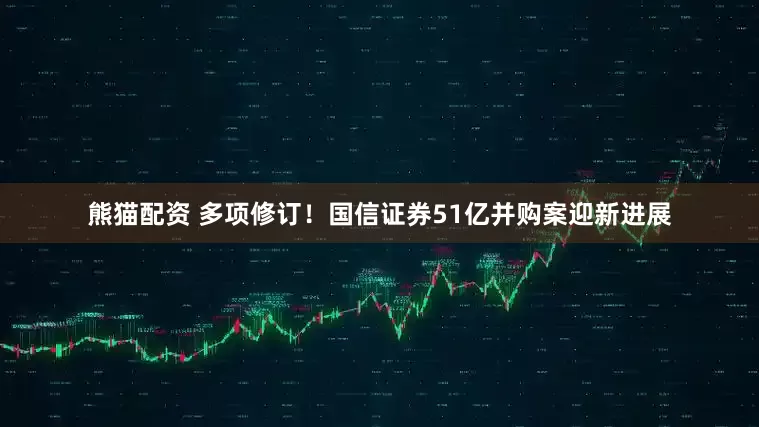 熊猫配资 多项修订！国信证券51亿并购案迎新进展