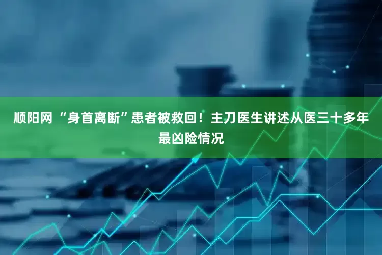 顺阳网 “身首离断”患者被救回！主刀医生讲述从医三十多年最凶险情况
