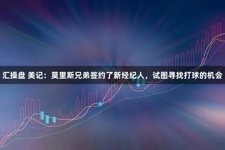 汇操盘 美记：莫里斯兄弟签约了新经纪人，试图寻找打球的机会