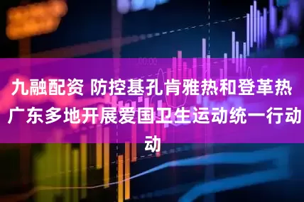 九融配资 防控基孔肯雅热和登革热 广东多地开展爱国卫生运动统一行动