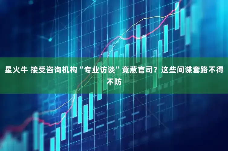 星火牛 接受咨询机构“专业访谈”竟惹官司？这些间谍套路不得不防