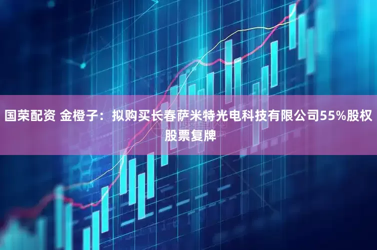 国荣配资 金橙子：拟购买长春萨米特光电科技有限公司55%股权 股票复牌