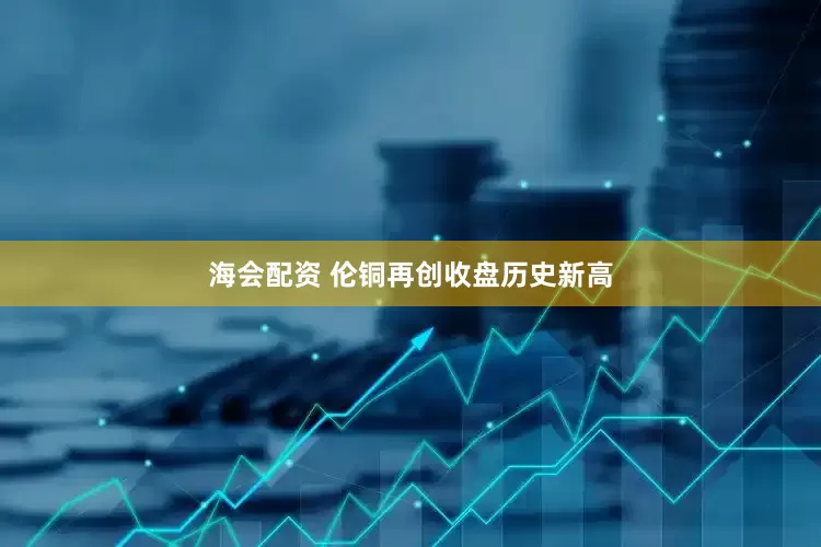 海会配资 伦铜再创收盘历史新高