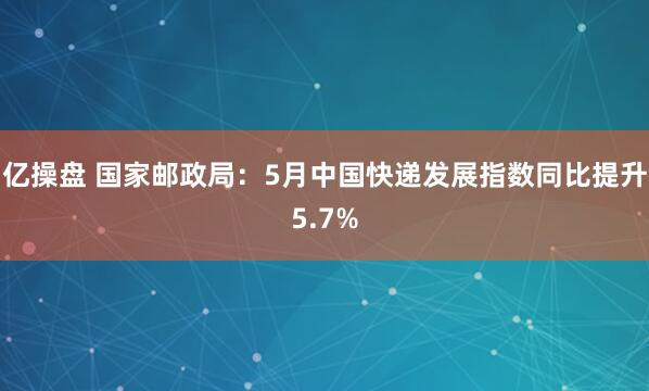 亿操盘 国家邮政局：5月中国快递发展指数同比提升5.7%