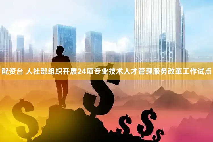 配资台 人社部组织开展24项专业技术人才管理服务改革工作试点