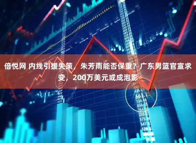 倍悦网 内线引援失策，朱芳雨能否保重？广东男篮官宣求变，200万美元或成泡影