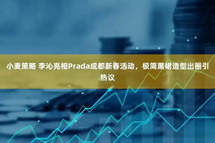 小麦策略 李沁亮相Prada成都新春活动，极简黑裙造型出圈引热议