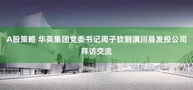 A股策略 华英集团党委书记周子钦到潢川县发投公司拜访交流