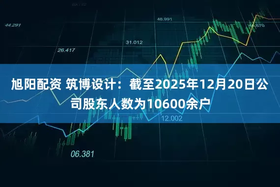 旭阳配资 筑博设计：截至2025年12月20日公司股东人数为10600余户