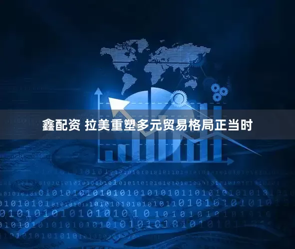 鑫配资 拉美重塑多元贸易格局正当时
