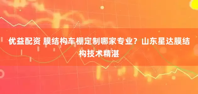 优益配资 膜结构车棚定制哪家专业？山东星达膜结构技术精湛