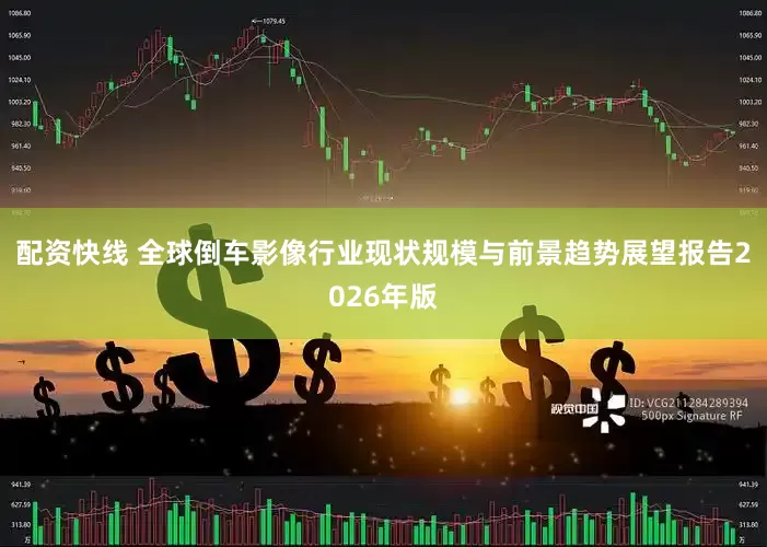 配资快线 全球倒车影像行业现状规模与前景趋势展望报告2026年版