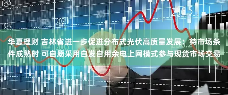 华夏理财 吉林省进一步促进分布式光伏高质量发展：待市场条件成熟时 可自愿采用自发自用余电上网模式参与现货市场交易