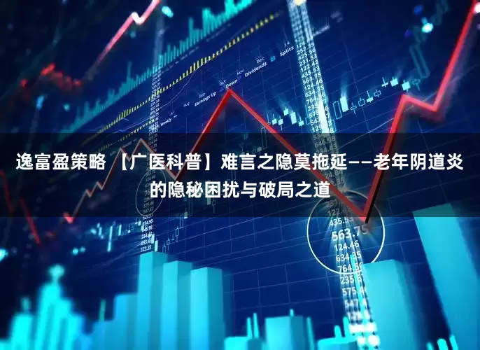 逸富盈策略 【广医科普】难言之隐莫拖延——老年阴道炎的隐秘困扰与破局之道