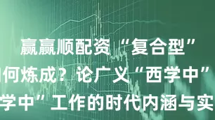 赢赢顺配资 “复合型”医学人才如何炼成？论广义“西学中”工作的时代内涵与实践路径
