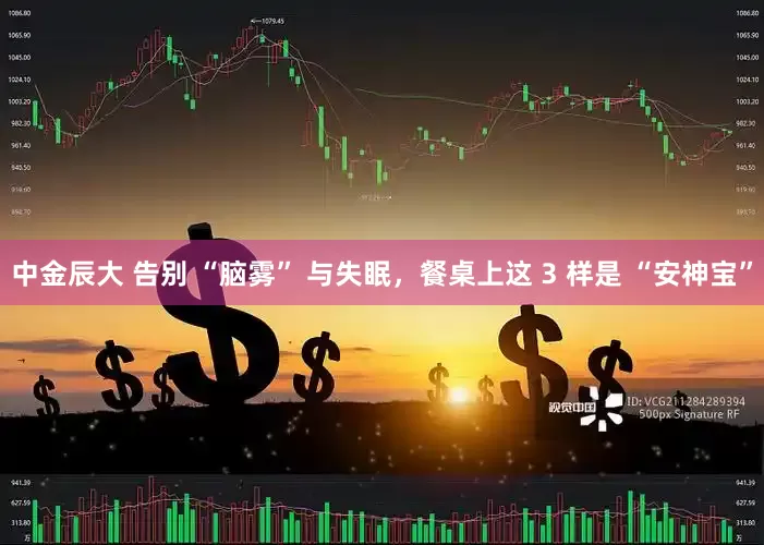 中金辰大 告别 “脑雾” 与失眠，餐桌上这 3 样是 “安神宝”
